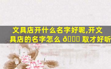 文具店开什么名字好呢,开文具店的名字怎么 🐋 取才好听
